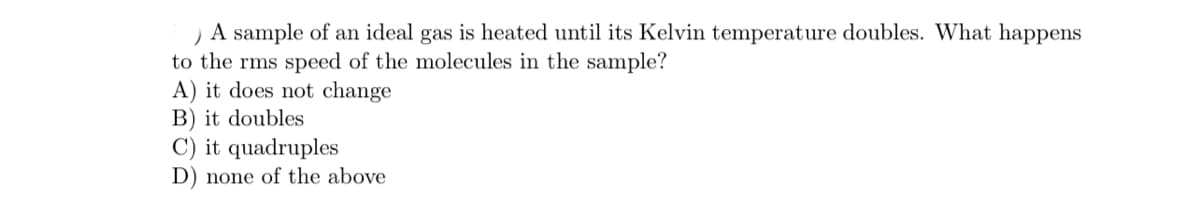 A sample of an ideal gas is heated until its Kelvin temperature doubles. What happens
to the rms speed of the molecules in the sample?
A) it does not change
B) it doubles
C) it quadruples
D) none of the above
