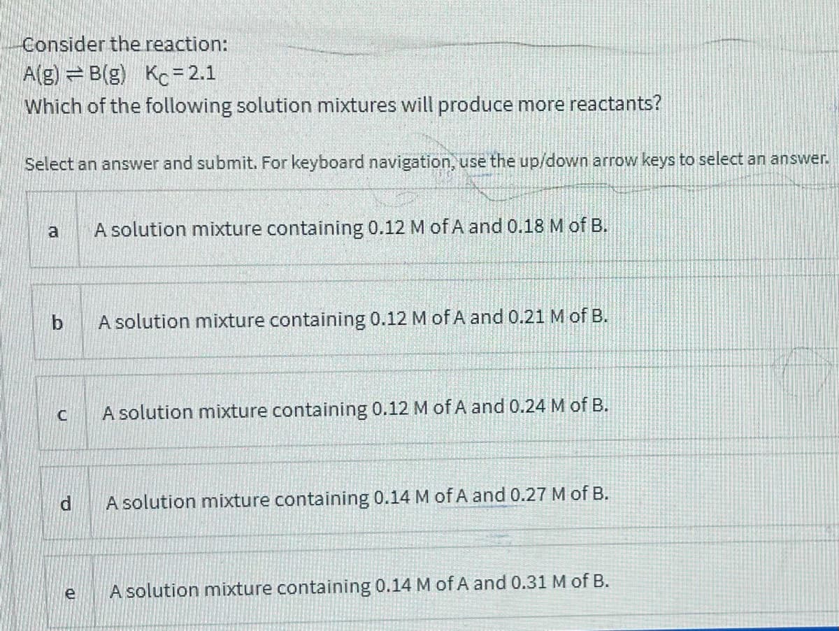 Consider the reaction:
A(g) = B(g) Kc= 2.1
Which of the following solution mixtures will produce more reactants?
Select an answer and submit. For keyboard navigation, use the up/down arrow keys to select an answer.
A solution mixture containing 0.12 M of A and 0.18 M of B.
b.
A solution mixture containing 0.12 M of A and 0.21 M of B.
A solution mixture containing 0.12 M of A and 0.24 M of B.
A solution mixture containing 0.14 M of A and 0.27 M of B.
e
A solution mixture containing 0.14 M of A and 0.31 M of B.
