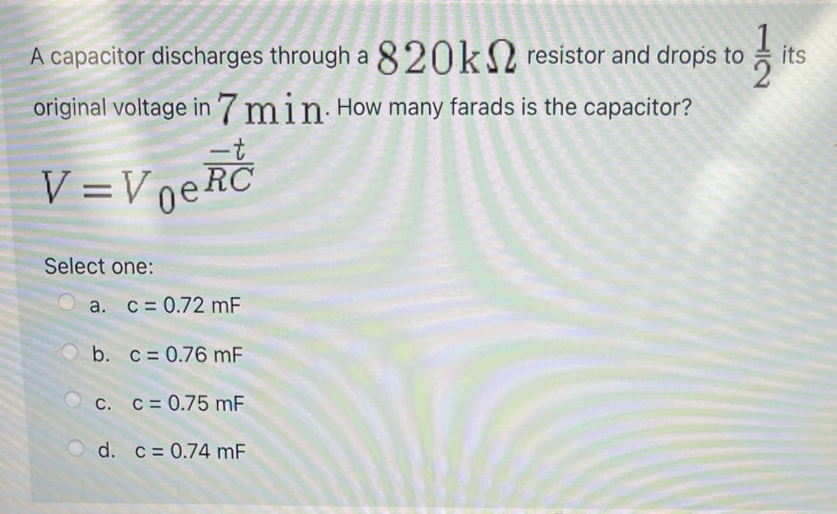 A capacitor discharges through a 820k2 resistor and drops to
its
original voltage in 7min How many farads is the capacitor?
-t
V =VneRC
Select one:
a. C = 0.72 mF
b. c= 0.76 mF
C. C= 0.75 mF
d. c= 0.74 mF
