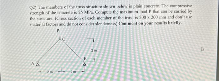 Q2) The members of the truss structure shown below is plain concrete. The compressive
strength of the concrete is 25 MPa. Compute the maximum load P that can be carried by
the structure. (Cross section of each member of the truss is 200 x 200 mm and don't use
material factors and do not consider slenderness) Comment on your results briefly.
P
A&
2m
SC
2 m
1380
2m
D