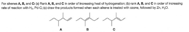 For alkenes A, B, and C: (a) Rank A, B, and C in order of increasing heat of hydrogenation; (b) rank A, B, and C in order of increasing
rate of reaction with Hạ, Pd-C; (c) draw the products formed when each alkene is treated with ozone, followed by Zn, H,0.
A.
B
