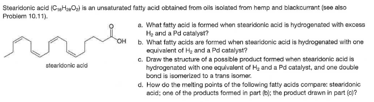 Stearidonic acid (C18H28O2) is an unsaturated fatty acid obtained from oils isolated from hemp and blackcurrant (see also
Problem 10.11).
a. What fatty acid is formed when stearidonic acid is hydrogenated with excess
Hạ and a Pd catalyst?
b. What fatty acids are formed when stearidonic acid is hydrogenated with one
equivalent of Hz and a Pd catalyst?
c. Draw the structure of a possible product formed when stearidonic acid is
hydrogenated with one equivalent of H2 and a Pd catalyst, and one double
OH
stearidonic acid
bond is isomerized to a trans isomer.
d. How do the melting points of the following fatty acids compare: stearidonic
acid; one of the products formed in part (b); the product drawn in part (c)?
