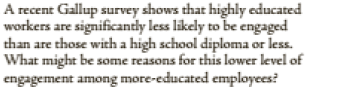 A recent Gallup survey shows that highly cducated
workers are significantly less likely to be engaged
than are those with a high school diploma or less.
What might be some reasons for this lower level of
engagement among more-educated employees?
