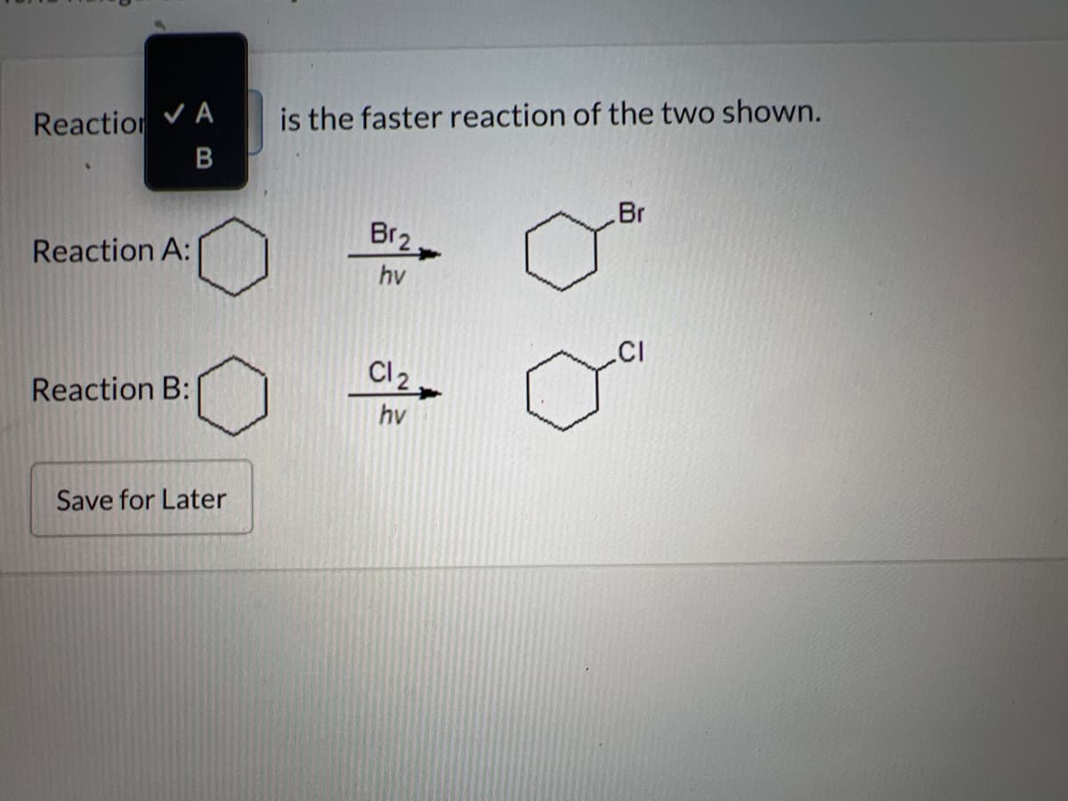 Reaction ✓ A
B
Reaction A:
Reaction B:
Save for Later
is the faster reaction of the two shown.
Br2
hv
Cl2
hv
Br
.CI