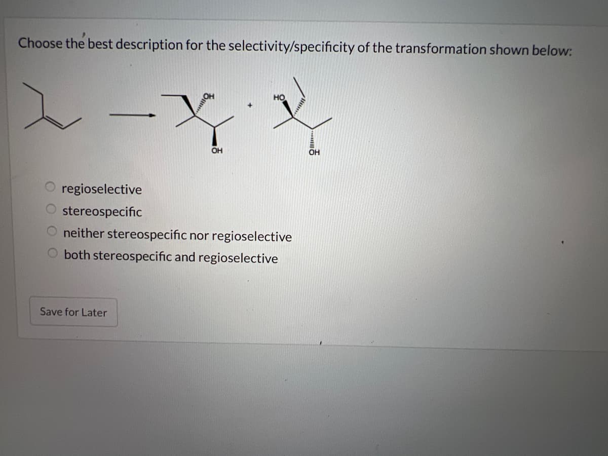 Choose the best description for the selectivity/specificity of the transformation shown below:
O
regioselective
stereospecific
OH
Save for Later
HO
neither stereospecific nor regioselective
both stereospecific and regioselective
OH