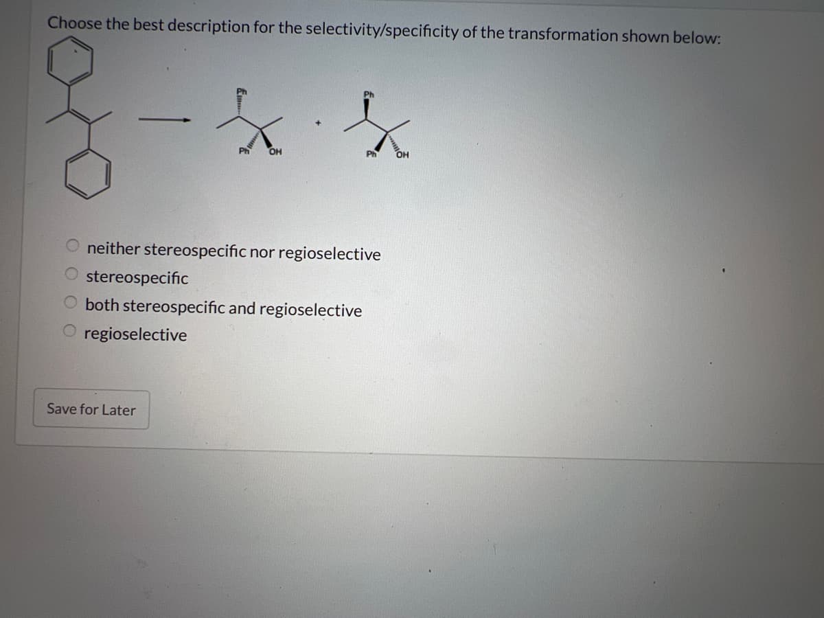 Choose the best description for the selectivity/specificity of the transformation shown below:
оооо
Ph OH
neither stereospecific nor regioselective
stereospecific
both stereospecific and regioselective
O regioselective
Save for Later
OH