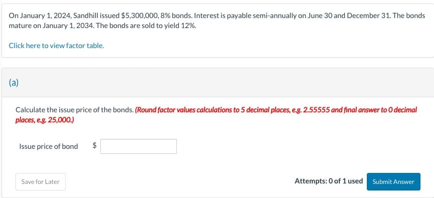 On January 1, 2024, Sandhill issued $5,300,000, 8% bonds. Interest is payable semi-annually on June 30 and December 31. The bonds
mature on January 1, 2034. The bonds are sold to yield 12%.
Click here to view factor table.
(a)
Calculate the issue price of the bonds. (Round factor values calculations to 5 decimal places, e.g. 2.55555 and final answer to O decimal
places, e.g. 25,000.)
Issue price of bond
$
Save for Later
Attempts: 0 of 1 used
Submit Answer