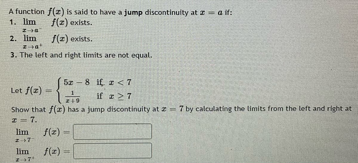 A function f(1) is said to have a jump discontinuity at x = a if:
1. lim
f() exists.
2. lim
f(1) exists.
3. The left and right limits are not equal.
5x 8 if. r < 7
Let f(a)
1
if z 7
I+9
Show that f(r) has a jump discontinuity at r = 7 by calculating the limits from the left and right at
7.
lim
f(x) -
I 7
lim
f(r) =
I+7*
