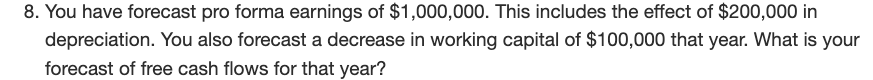 8. You have forecast pro forma earnings of $1,000,000. This includes the effect of $200,000 in
depreciation. You also forecast a decrease in working capital of $100,000 that year. What is your
forecast of free cash flows for that year?