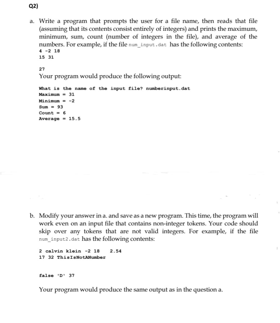Q2)
a. Write a program that prompts the user for a file name, then reads that file
(assuming that its contents consist entirely of integers) and prints the maximum,
minimum, sum, count (number of integers in the file), and average of the
numbers. For example, if the file num_input.dat has the following contents:
4 -2 18
15 31
27
Your
program would produce the following output:
What is the name of the input file? numberinput.dat
Maximum = 31
Minimum = -2
Sum = 93
Count = 6
Average = 15.5
b. Modify your answer in a. and save as a new program. This time, the program will
work even on an input file that contains non-integer tokens. Your code should
skip over any tokens that are not valid integers. For example, if the file
num_input2.dat has the following contents:
2 calvin klein -2 18
2.54
17 32 ThisIsNotANumber
false 'D' 37
Your program would produce the same output as in the question a.
