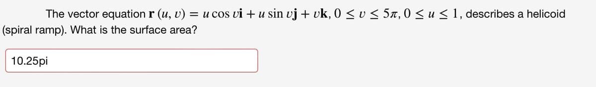 The vector equation r (u, v) = u cos vi + u sin vj + vk, 0 < v < 5x, 0 < u < 1, describes a helicoid
(spiral ramp). What is the surface area?
10.25pi
