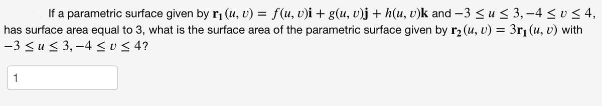 If a parametric surface given by r1 (u, v) = f(u, v)i + g(u, v)j+ h(u, v)k and –3 < u < 3, –4 < v < 4,
has surface area equal to 3, what is the surface area of the parametric surface given by r2 (u, v) = 3r¡ (u, v) with
-3 <u< 3, –4 < v< 4?
1
