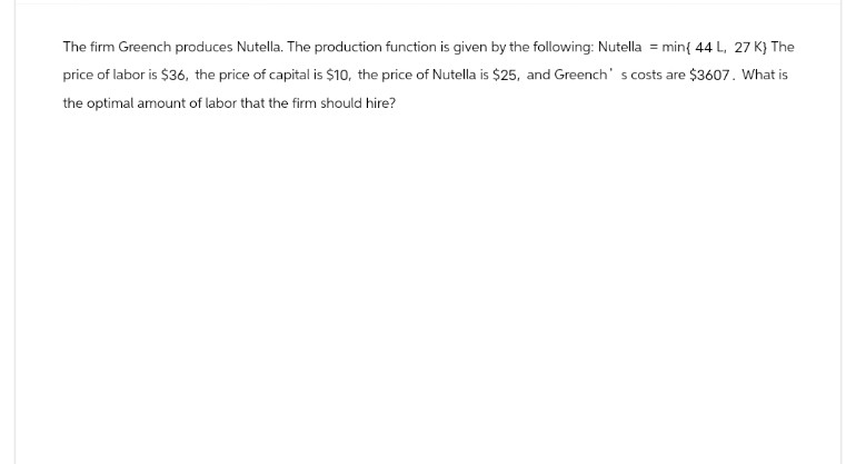 The firm Greench produces Nutella. The production function is given by the following: Nutella = min{ 44 L, 27 K} The
price of labor is $36, the price of capital is $10, the price of Nutella is $25, and Greench's costs are $3607. What is
the optimal amount of labor that the firm should hire?