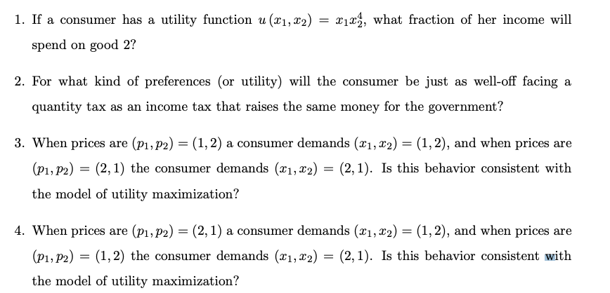 1. If a consumer has a utility function u (x1, x2)
spend on good 2?
= x1x, what fraction of her income will
2. For what kind of preferences (or utility) will the consumer be just as well-off facing a
quantity tax as an income tax that raises the same money for the government?
3. When prices are (P1, P2) = (1,2) a consumer demands (x1, x2) = (1,2), and when prices are
(P1, P2) (2,1) the consumer demands (x1, x2) = (2,1). Is this behavior consistent with
=
the model of utility maximization?
4. When prices are (P1, P2) = (2,1) a consumer demands (x1, x2) = (1,2), and when prices are
=
(P1, P2) (1,2) the consumer demands (x1, x2) = (2,1). Is this behavior consistent with
the model of utility maximization?