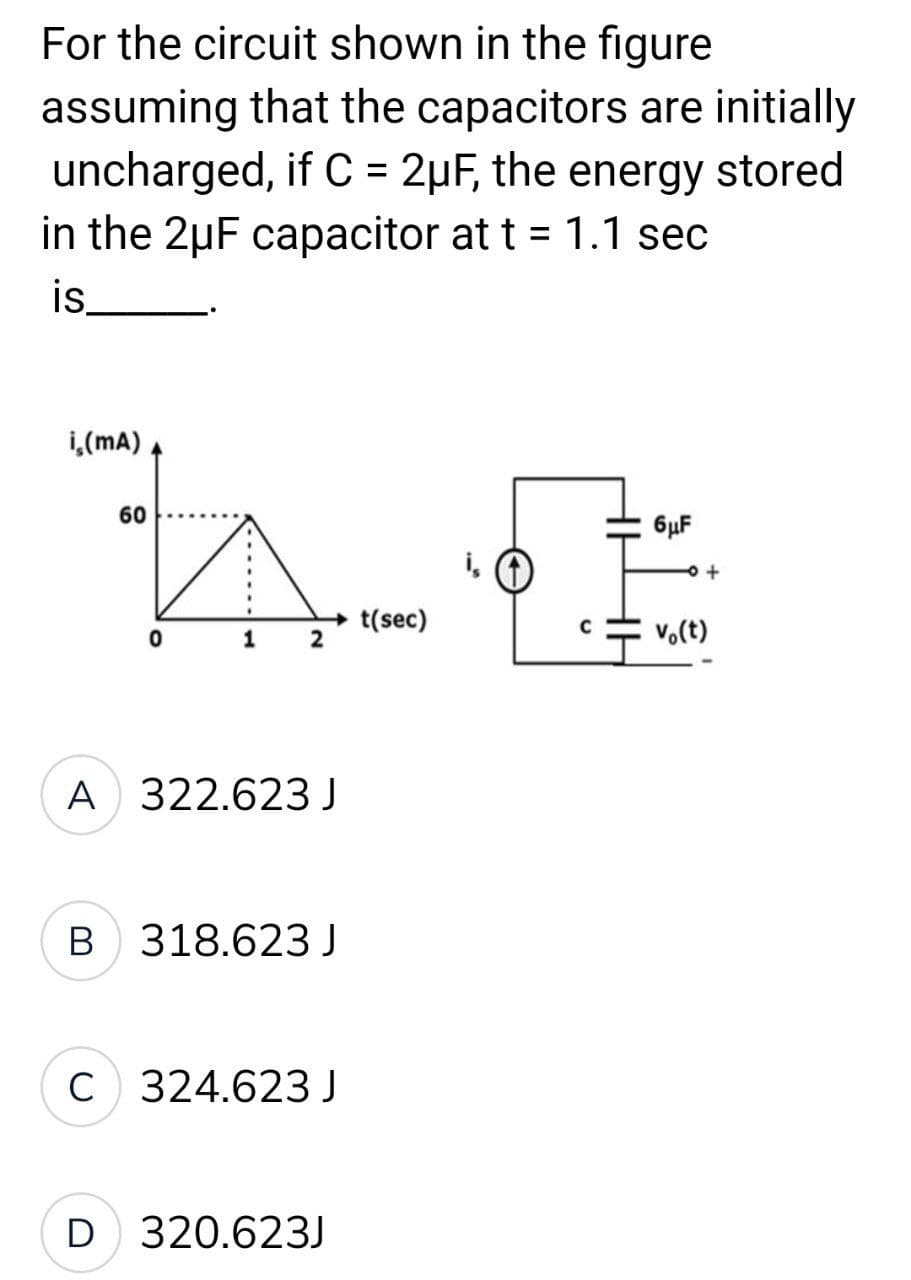 For the circuit shown in the figure
assuming that the capacitors are initially
uncharged, if C = 2μF, the energy stored
in the 2uF capacitor at t = 1.1 sec
is
i (mA)
60
6μF
AG
→t(sec)
C
0
1
2
Vo(t)
+
A 322.623 J
B 318.623 J
C 324.623 J
D 320.623J
