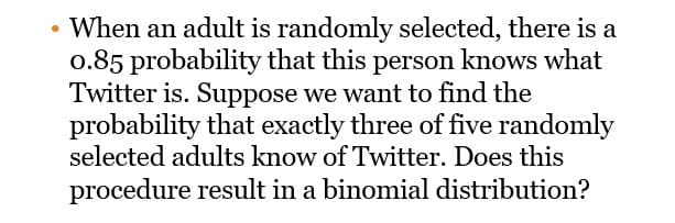 • When an adult is randomly selected, there is a
0.85 probability that this person knows what
Twitter is. Suppose we want to find the
probability that exactly three of five randomly
selected adults know of Twitter. Does this
procedure result in a binomial distribution?
