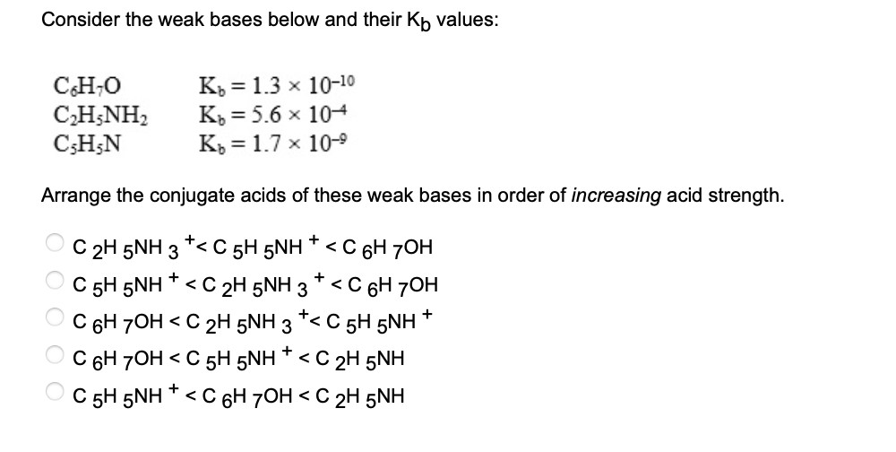 Consider the weak bases below and their Kö values:
C6H₂O
C2H5NH,
C,H,N
Kb = 1.3 x 10-1⁰
Kb = 5.6 x 104
Kb = 1.7 x 10-⁹
Arrange the conjugate acids of these weak bases in order of increasing acid strength.
OOOO
+
+
C 2H 5NH 3 *< C 5H 5NH * < C 6H 7OH
+
+
C 5H 5NH <C 2H 5NH 3 <C 6H 70H
+
C 6H 7OH <C 2H 5NH 3
+< C 5H 5NH
+
C 6H 7OH < C 5H 5NH * <C 2H 5NH
C 5H 5NH + < C 6H 7OH <C 2H 5NH