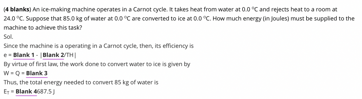 (4 blanks) An ice-making machine operates in a Carnot cycle. It takes heat from water at 0.0 °C and rejects heat to a room at
24.0 °C. Suppose that 85.0 kg of water at 0.0 °C are converted to ice at 0.0 °C. How much energy (in Joules) must be supplied to the
machine to achieve this task?
Sol.
Since the machine is a operating in a Carnot cycle, then, its efficiency is
e = Blank 1 | Blank 2/TH|
By virtue of first law, the work done to convert water to ice is given by
W = Q = Blank 3
Thus, the total energy needed to convert 85 kg of water is
ET = Blank 4687.5 J