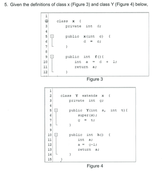 5. Given the definitions of class x (Figure 3) and class Y (Figure 4) below,
class
private int
d:
4
public x(int c) {
d- c:
7
public int f () {
10
int a = d +
1;
11
return a;
12
Figure 3
class
Y
extends
private
int
4
public Y(int 5,
int t) {
super (s);
7
10
public int
h()
11
jסin
a;
12
a =
g-l;
13
return
a:
14
15
Figure 4
