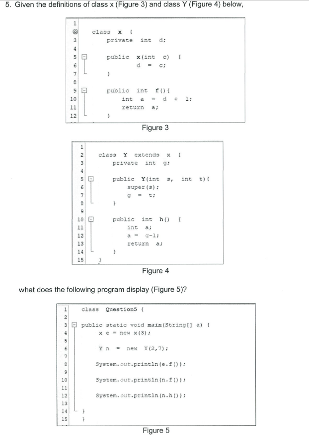 5. Given the definitions of class x (Figure 3) and class Y (Figure 4) below,
class
private
int
d:
4
public x(int c) {
c:
7
public
int f() {
10
int
a = d
1;
11
return
a;
12
Figure 3
2
class
Y
extends x {
3
private
int
4
public Y(int 5,
int t) {
super (s);
7
10 O
public int
h()
11
int
a;
12
a = g-l;
13
return
a:
14
15
Figure 4
what does the following program display (Figure 5)?
class Question5 {
public static void main (String [] a) {
x e = new x(3):
Yn -
new Y(2,7):
System.out.printin (e.f()):
10
System.out.printin (n.f()) :
11
System.out.printin (n.h ()):
12
13
14
15
Figure 5
