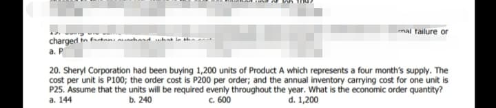 mal failure or
charged tn fatan, unhand ahat in h
а. Р
20. Sheryl Corporation had been buying 1,200 units of Product A which represents a four month's supply. The
cost per unit is P100; the order cost is P200 per order; and the annual inventory carrying cost for one unit is
P25. Assume that the units will be required evenly throughout the year. What is the economic order quantity?
а. 144
b. 240
c. 600
d. 1,200
