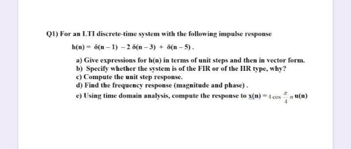 QI) For an LTI discrete-time system with the following impulse response
h(n) = ő(n – 1) - 2 ö(n – 3) + ô(n - 5).
a) Give expressions for h(n) in terms of unit steps and then in vector form.
b) Specify whether the system is of the FIR or of the IIIR type, why?
c) Compute the unit step response.
d) Find the frequency response (magnitude and phase).
e) Using time domain analysis, compute the response to x(n) = 4 cos n u(n)
