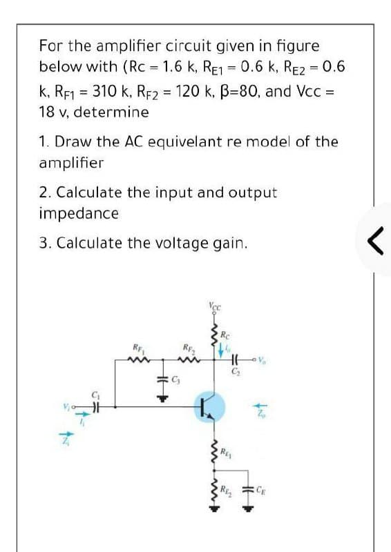 For the amplifier circuit given in figure
below with (Rc = 1.6 k, RE1 = 0.6 k, RE2 = 0.6
%3D
k, RF1 = 310 k, RF2 120 k, B=80, and Vcc =
18 v, determine
%3D
1. Draw the AC equivelant re model of the
amplifier
2. Calculate the input and output
impedance
3. Calculate the voltage gain.
Re
RF,
RF2
RE
Riz
