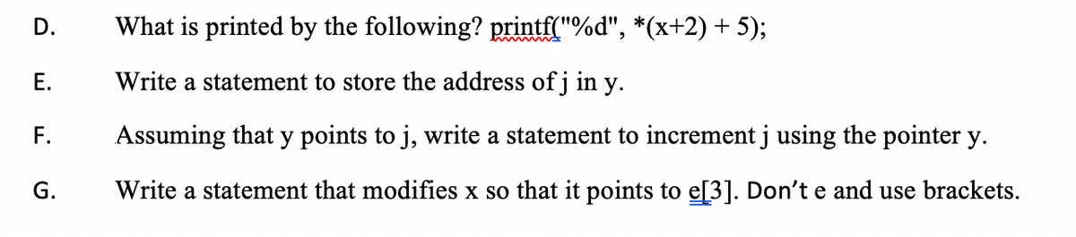 What is printed by the following? printf("%d", *(x+2) + 5);
Е.
Write a statement to store the address of j in y.
F.
Assuming that y points to j, write a statement to increment j using the pointer y.
G.
Write a statement that modifies x so that it points to e[3]. Don't e and use brackets.
D.
