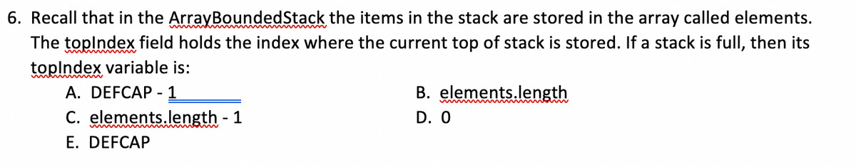 6. Recall that in the ArrayBoundedStack the items in the stack are stored in the array called elements.
The toplndex field holds the index where the current top of stack is stored. If a stack is full, then its
toplndex variable is:
А. DEFCAP - 1
C. elements.length - 1
E. DEFCAP
B. elements.length
D. 0
