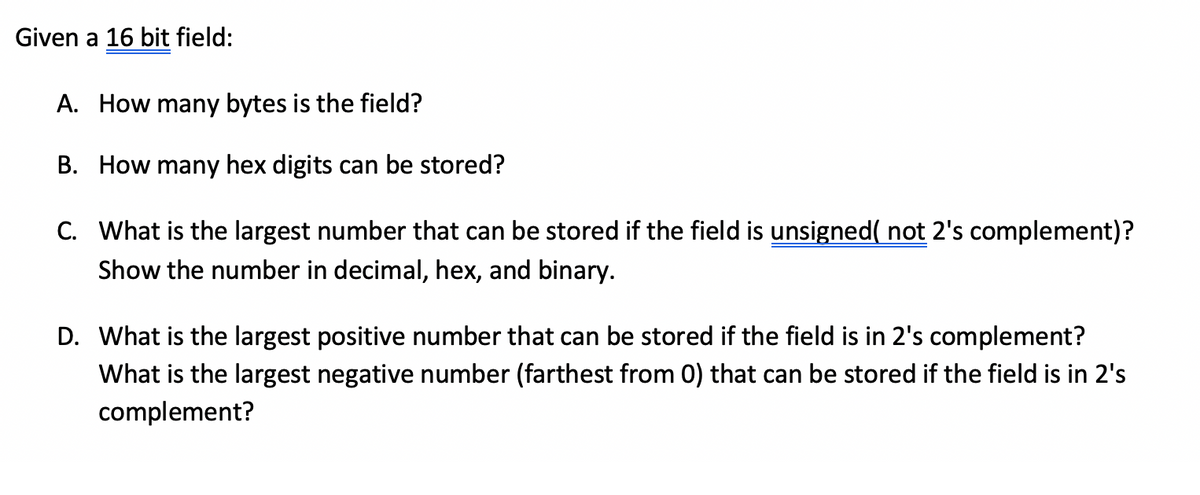 Given a 16 bit field:
A. How many bytes is the field?
B. How many hex digits can be stored?
C. What is the largest number that can be stored if the field is unsigned( not 2's complement)?
Show the number in decimal, hex, and binary.
D. What is the largest positive number that can be stored if the field is in 2's complement?
What is the largest negative number (farthest from 0) that can be stored if the field is in 2's
complement?
