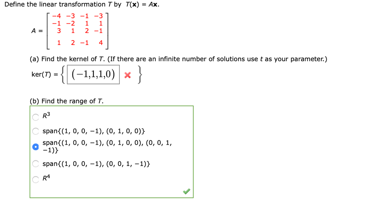 Define the linear transformation T by T(x)
= Ax.
-4 -3 -1 -3 ]
-1 -2
A =
1
2 -1
1
2 -1
4
(a) Find the kernel of T. (If there are an infinite number of solutions use t as your parameter.)
{{(-1,1,1,0)
| х
}
ker(T) =
(b) Find the range of T.
C R3
span{(1, 0, 0, -1), (0, 1, 0, 0)}
span{(1, 0, 0, -1), (0, 1, 0, 0), (0, 0, 1,
-1)}
spanf(1, 0, 0, -1), (0, о, 1, — 1)}
C R4
