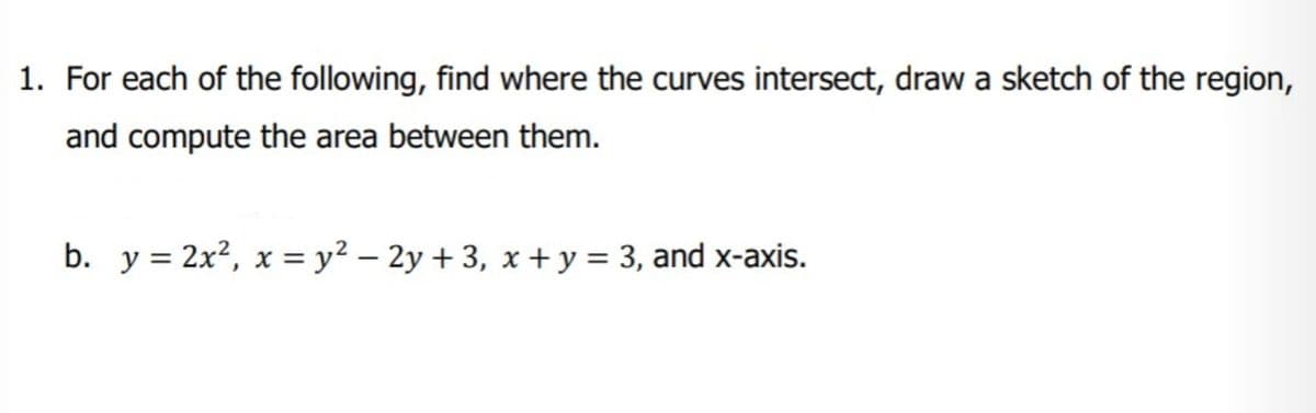 1. For each of the following, find where the curves intersect, draw a sketch of the region,
and compute the area between them.
b. y = 2x?, x = y² – 2y + 3, x + y = 3, and x-axis.
