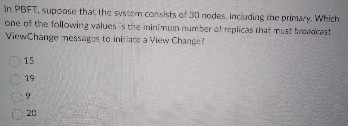 In PBFT, suppose that the system consists of 30 nodes, including the primary. Which
one of the following values is the minimum number of replicas that must broadcast
ViewChange messages to initiate a View Change?
15
19
9
20