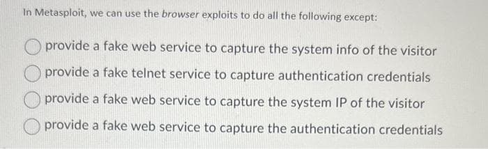 In Metasploit, we can use the browser exploits to do all the following except:
provide a fake web service to capture the system info of the visitor
provide a fake telnet service to capture authentication credentials
provide a fake web service to capture the system IP of the visitor
provide a fake web service to capture the authentication credentials