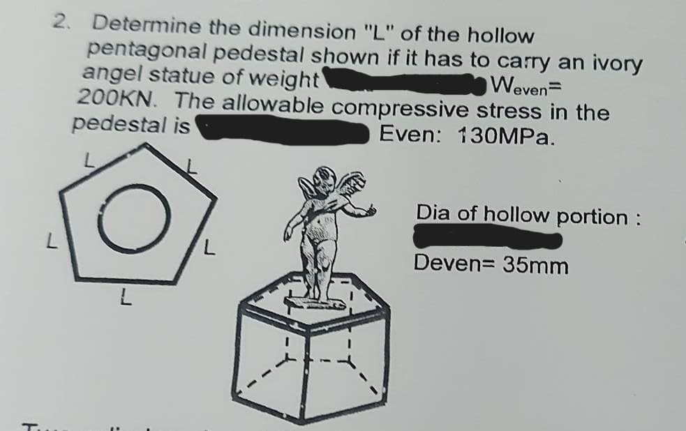 F
2. Determine the dimension "L" of the hollow
pentagonal pedestal shown if it has to carry an ivory
angel statue of weight
Weven=
200KN. The allowable compressive stress in the
pedestal is
Even: 130MPa.
L
L
Dia of hollow portion :
Deven= 35mm