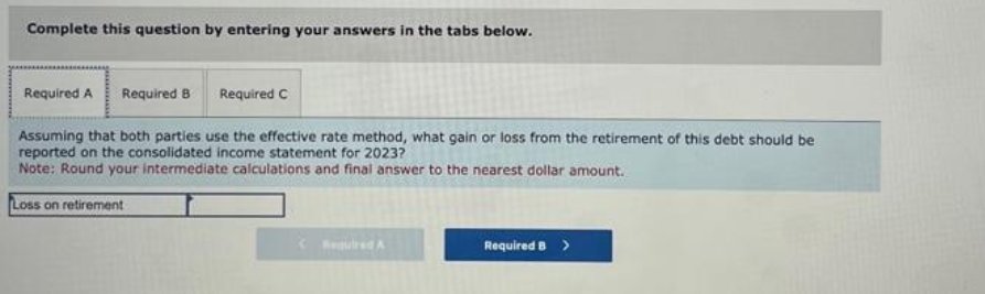 Complete this question by entering your answers in the tabs below.
Required A Required 8
Assuming that both parties use the effective rate method, what gain or loss from the retirement of this debt should be
reported on the consolidated income statement for 2023?
Note: Round your intermediate calculations and final answer to the nearest dollar amount.
Loss on retirement
Required C
Required A
Required B >