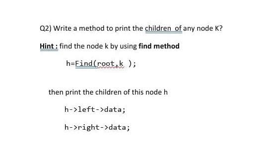 Q2) Write a method to print the children of any node K?
Hint: find the node k by using find method
h=Find (root k);
then print the children of this node h
h->left->data;
h->right->data;