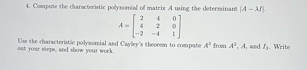 4. Compute the characteristic polynomial of matrix A using the determinant |A - XII.
2
4
2
-4
A =
4
-2
0
0
1
Use the characteristic polynomial and Cayley's theorem to compute A³ from A2, A, and I3. Write
out your steps, and show your work.