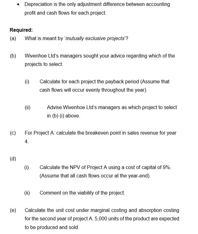 • Depreciation is the only adjustment difference between accounting
profit and cash flows for each project.
Required:
(a)
What is meant by 'mutually exclusive projects'?
(b)
Wivenhoe Ltd's managers sought your advice regarding which of the
projects to select.
(i)
Calculate for each project the payback period (Assume that
cash flows will occur evenly throughout the year).
(ii)
Advise Wivenhoe Ltd's managers as which project to select
in (b) (i) above.
(c)
For Project A: calculate the breakeven point in sales revenue for year
4.
(d)
(i)
Calculate the NPV of Project A using a cost of capital of 9%.
(Assume that all cash flows occur at the year-end).
(ii)
Comment on the viability of the project.
(e)
Calculate the unit cost under marginal costing and absorption costing
for the second year of project A. 5,000 units of the product are expected
to be produced and sold.
