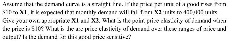 Assume that the demand curve is a straight line. If the price per unit of a good rises from
$10 to X1, it is expected that monthly demand will fall from X2 units to 400,000 units.
Give your own appropriate X1 and X2. What is the point price elasticity of demand when
the price is $10? What is the arc price elasticity of demand over these ranges of price and
output? Is the demand for this good price sensitive?
