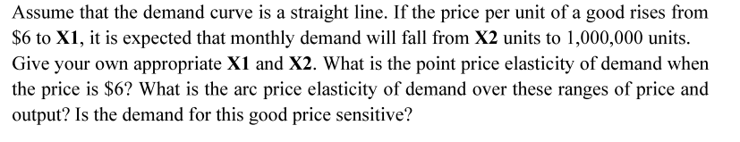 Assume that the demand curve is a straight line. If the price per unit of a good rises from
$6 to X1, it is expected that monthly demand will fall from X2 units to 1,000,000 units.
Give your own appropriate X1 and X2. What is the point price elasticity of demand when
the price is $6? What is the arc price elasticity of demand over these ranges of price and
output? Is the demand for this good price sensitive?

