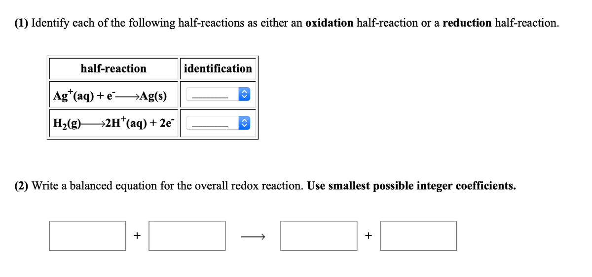 (1) Identify each of the following half-reactions as either an oxidation half-reaction or a reduction half-reaction.
half-reaction
identification
Ag"(aq) + E→A[(s)
H2(g)-
→2H*(aq) + 2e
(2) Write a balanced equation for the overall redox reaction. Use smallest possible integer coefficients.
+
+
