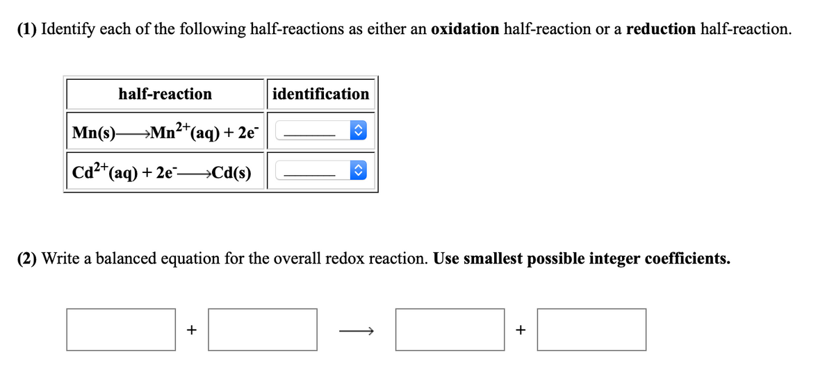 (1) Identify each of the following half-reactions as either an oxidation half-reaction or a reduction half-reaction.
half-reaction
identification
Mn(s) Mn2*(aq) + 2e
Cа-" (аq) + 2е"-
→Cd(s)
(2) Write a balanced equation for the overall redox reaction. Use smallest possible integer coefficients.
+
+
