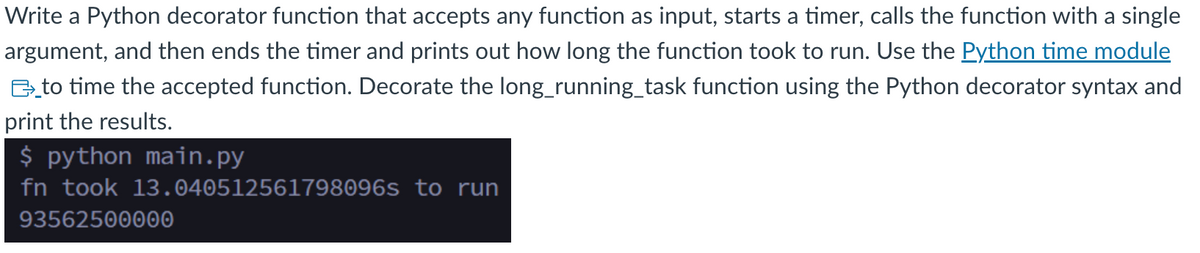 Write a Python decorator function that accepts any function as input, starts a timer, calls the function with a single
argument, and then ends the timer and prints out how long the function took to run. Use the Python time module
to time the accepted function. Decorate the long_running_task function using the Python decorator syntax and
print the results.
$ python main.py
fn took 13.040512561798096s to run
93562500000