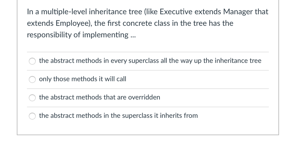 In a multiple-level inheritance tree (like Executive extends Manager that
extends Employee), the first concrete class in the tree has the
responsibility of implementing ...
the abstract methods in every superclass all the way up the inheritance tree
only those methods it will call
the abstract methods that are overridden
the abstract methods in the superclass it inherits from
