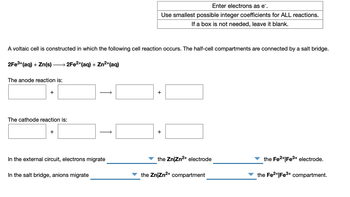 Enter electrons as e".
Use smallest possible integer coefficients for ALL reactions.
If a box is not needed, leave it blank.
A voltaic cell is constructed in which the following cell reaction occurs. The half-cell compartments are connected by a salt bridge.
2FE3+(aq) + Zn(s)
→ 2FE2*(aq) + Zn²*(aq)
The anode reaction is:
The cathode reaction is:
+
In the external circuit, electrons migrate
the Zn|Zn2+ electrode
the Fe2+|Fe3+ electrode.
In the salt bridge, anions migrate
the Zn|Zn2+ compartment
the Fe2+|Fe3+ compartment.
+
