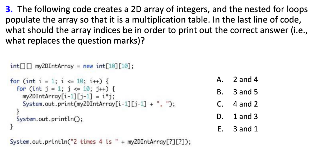 3. The following code creates a 2D array of integers, and the nested for loops
populate the array so that it is a multiplication table. In the last line of code,
what should the array indices be in order to print out the correct answer (i.e.,
what replaces the question marks)?
int[][]my2DIntArray = new int [10][10];
A.
2 and 4
for (int i = 1; i <= 10; i++) {
1; j <= 10; j++) {
for (int j
=
B.
3 and 5
my2DIntArray[i-1][j-1] = i*j;
System.out.print(my2DIntArray[i-1] [j-1]+", ");
C.
4 and 2
}
D.
1 and 3
System.out.println();
}
E.
3 and 1
System.out.println("2 times 4 is " + my2DIntArray[?] [?]);