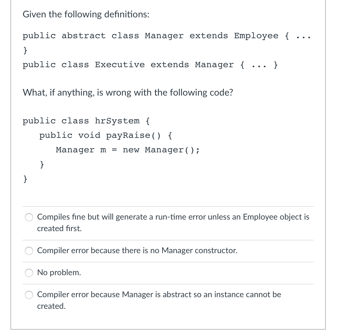 Given the following definitions:
public abstract class Manager extends Employee {
}
public class Executive extends Manager {
What, if anything, is wrong with the following code?
public class hrSystem {
}
public void payRaise() {
}
Manager m = new Manager();
Compiler error because there is no Manager constructor.
}
Compiles fine but will generate a run-time error unless an Employee object is
created first.
No problem.
...
Compiler error because Manager is abstract so an instance cannot be
created.