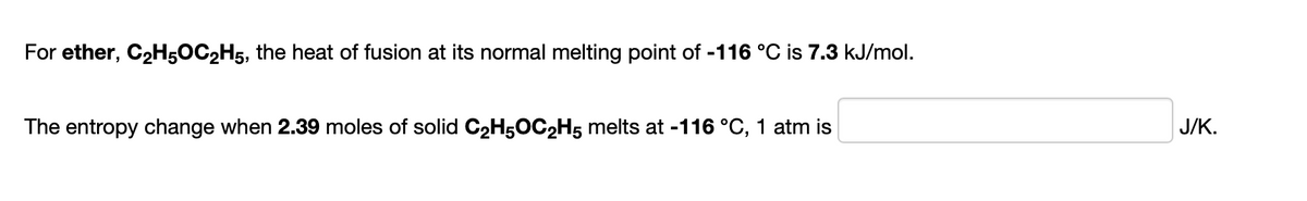 For ether, C2H5OC2H5, the heat of fusion at its normal melting point of -116 °C is 7.3 kJ/mol.
The entropy change when 2.39 moles of solid C2H5OC2H5 melts at -116 °C, 1 atm is
J/K.
