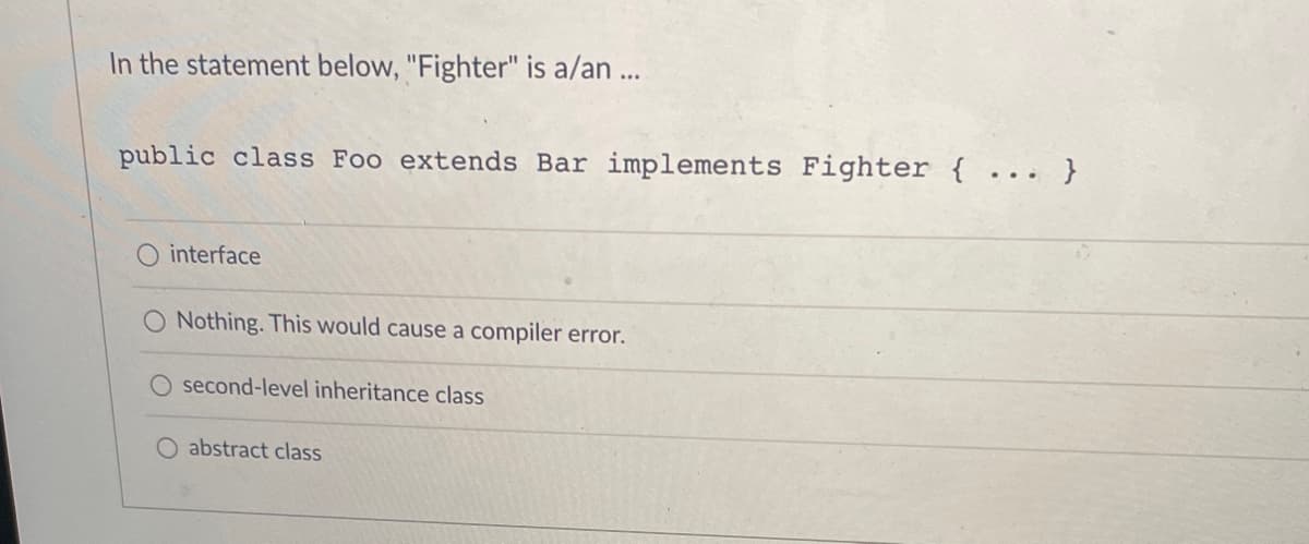 In the statement below, "Fighter" is a/an...
public class Foo extends Bar implements Fighter { ... }
O interface
O Nothing. This would cause a compiler error.
second-level inheritance class
O abstract class